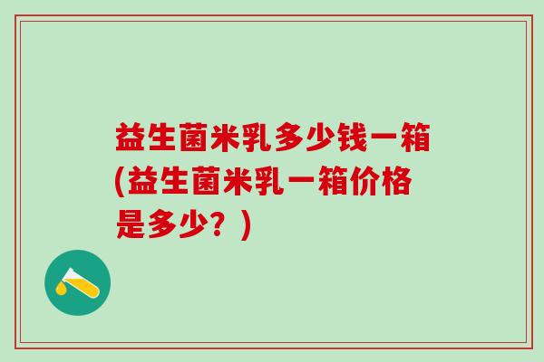 益生菌米乳多少钱一箱(益生菌米乳一箱价格是多少？)