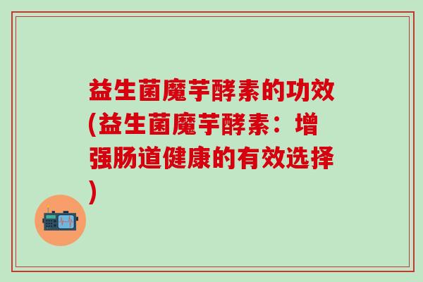 益生菌魔芋酵素的功效(益生菌魔芋酵素:增强肠道健康的有效选择) 益生菌魔芋酵素的功效(益生菌魔芋酵素:增强肠道健康的有效选择)