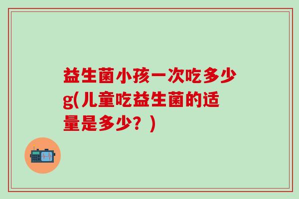 益生菌小孩一次吃多少g(儿童吃益生菌的适量是多少？)