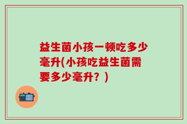 益生菌小孩一顿吃多少毫升(小孩吃益生菌需要多少毫升？)