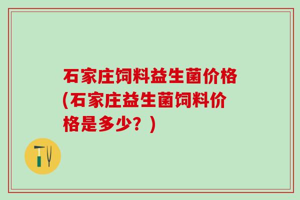石家庄饲料益生菌价格(石家庄益生菌饲料价格是多少？)