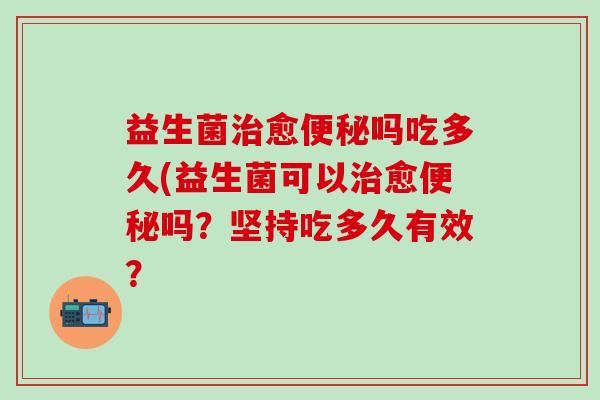 益生菌治愈便秘吗吃多久(益生菌可以治愈便秘吗？坚持吃多久有效？