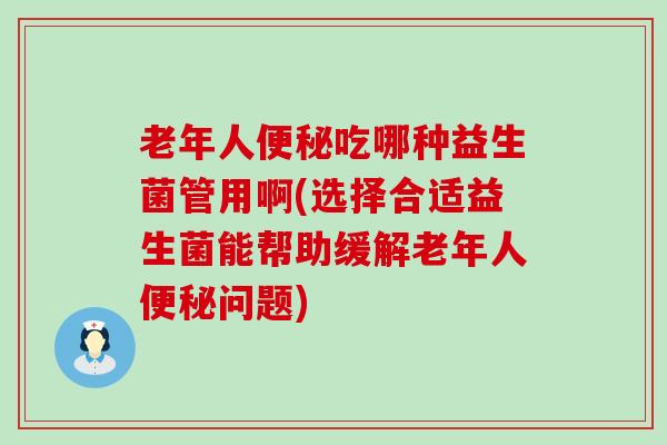 老年人便秘吃哪种益生菌管用啊(选择合适益生菌能帮助缓解老年人便秘问题)