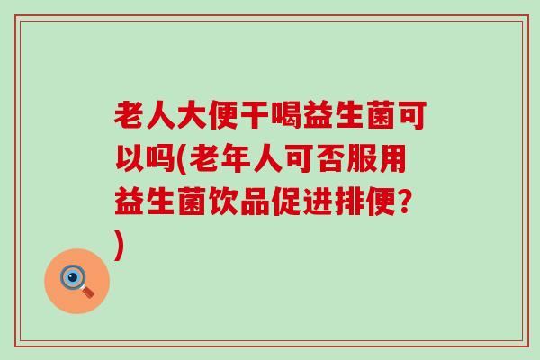 老人大便干喝益生菌可以吗(老年人可否服用益生菌饮品促进排便？)