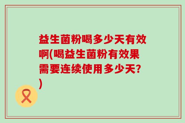 益生菌粉喝多少天有效啊(喝益生菌粉有效果需要连续使用多少天？)