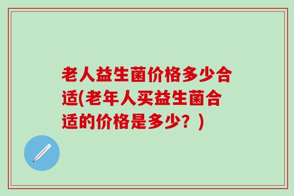 老人益生菌价格多少合适(老年人买益生菌合适的价格是多少？)