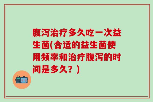 腹泻治疗多久吃一次益生菌(合适的益生菌使用频率和治疗腹泻的时间是多久？)
