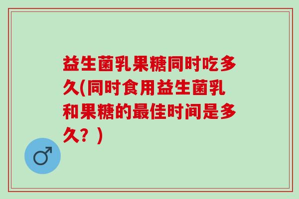益生菌乳果糖同时吃多久(同时食用益生菌乳和果糖的最佳时间是多久？)