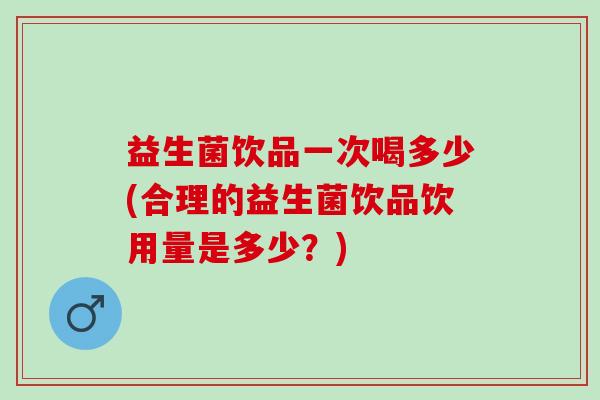 益生菌饮品一次喝多少(合理的益生菌饮品饮用量是多少？)
