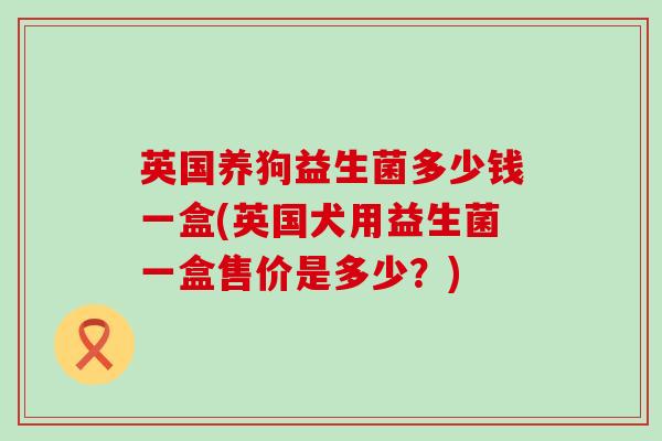 英国养狗益生菌多少钱一盒(英国犬用益生菌一盒售价是多少？)
