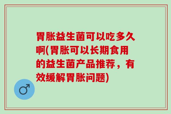 胃胀益生菌可以吃多久啊(胃胀可以长期食用的益生菌产品推荐，有效缓解胃胀问题)