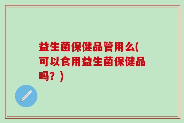 益生菌保健品管用么(可以食用益生菌保健品吗?) 益生菌保健品管用么(可以食用益生菌保健品吗?)