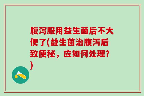 腹泻服用益生菌后不大便了(益生菌治腹泻后致便秘，应如何处理？)