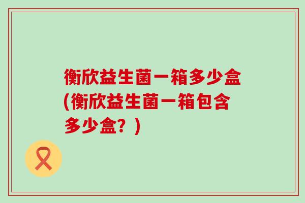 衡欣益生菌一箱多少盒(衡欣益生菌一箱包含多少盒？)