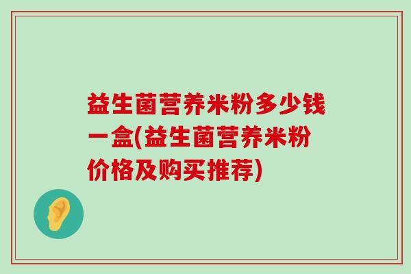 益生菌营养米粉多少钱一盒(益生菌营养米粉价格及购买推荐) 益生菌营养米粉多少钱一盒(益生菌营养米粉价格及购买推荐)