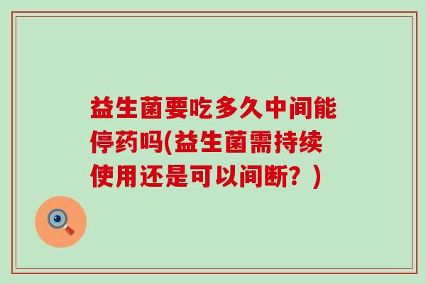 益生菌要吃多久中间能停药吗(益生菌需持续使用还是可以间断？)