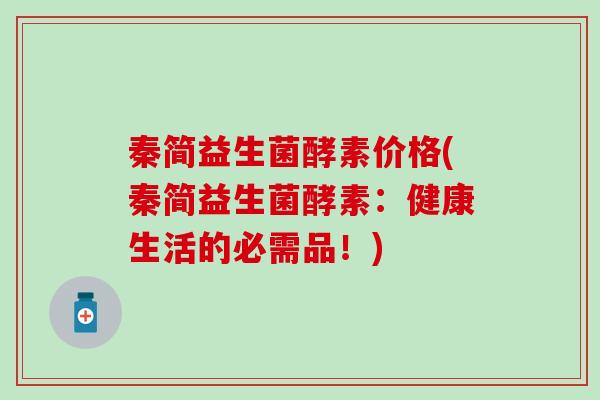 秦简益生菌酵素价格(秦简益生菌酵素：健康生活的必需品！)
