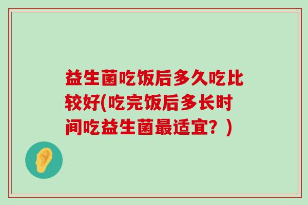 益生菌吃饭后多久吃比较好(吃完饭后多长时间吃益生菌最适宜？)