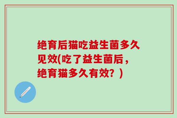 绝育后猫吃益生菌多久见效(吃了益生菌后，绝育猫多久有效？)