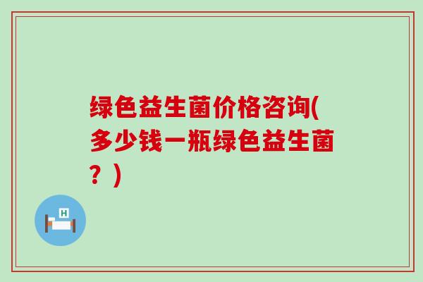 绿色益生菌价格咨询(多少钱一瓶绿色益生菌？)