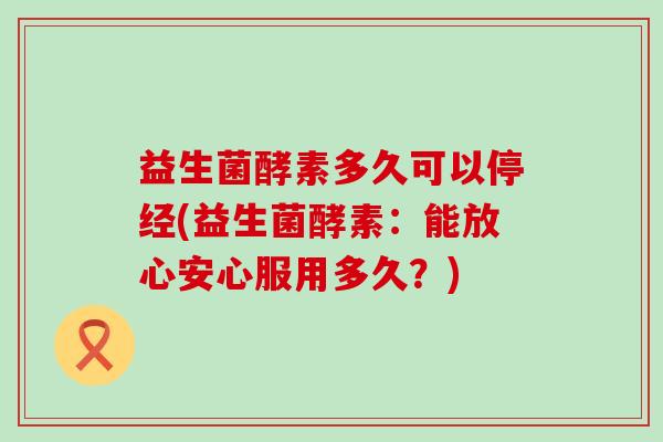 益生菌酵素多久可以停经(益生菌酵素：能放心安心服用多久？)