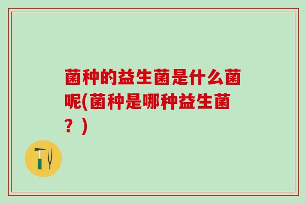 菌种的益生菌是什么菌呢(菌种是哪种益生菌？)
