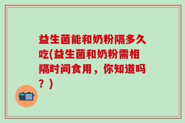 益生菌能和奶粉隔多久吃(益生菌和奶粉需相隔时间食用，你知道吗？)