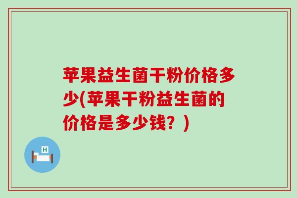 苹果益生菌干粉价格多少(苹果干粉益生菌的价格是多少钱？)