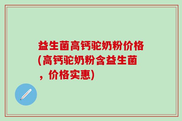 益生菌高钙驼奶粉价格(高钙驼奶粉含益生菌，价格实惠)