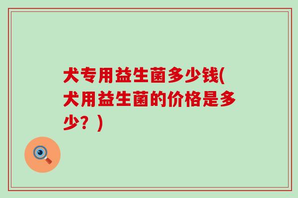 犬专用益生菌多少钱(犬用益生菌的价格是多少？)
