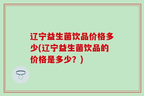 辽宁益生菌饮品价格多少(辽宁益生菌饮品的价格是多少？)
