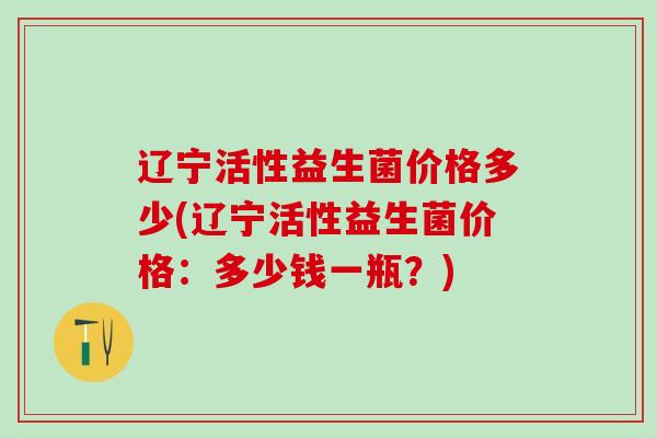 辽宁活性益生菌价格多少(辽宁活性益生菌价格：多少钱一瓶？)