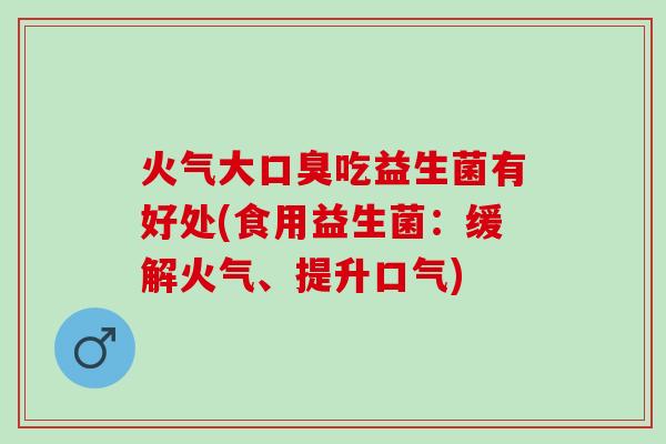 火气大口臭吃益生菌有好处(食用益生菌：缓解火气、提升口气)
