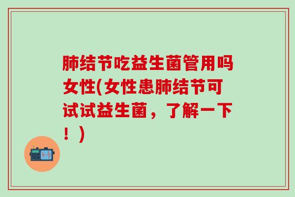 肺结节吃益生菌管用吗女性(女性患肺结节可试试益生菌，了解一下！)