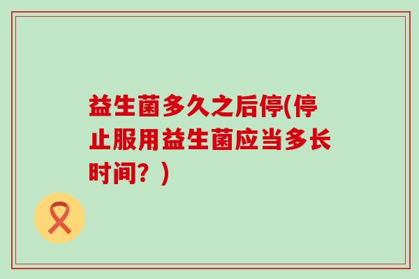 益生菌多久之后停(停止服用益生菌应当多长时间？)