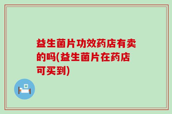 益生菌片功效药店有卖的吗(益生菌片在药店可买到)