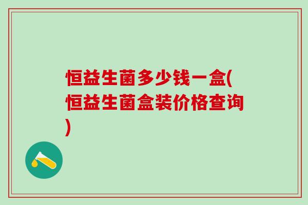 恒益生菌多少钱一盒(恒益生菌盒装价格查询)