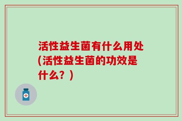 活性益生菌有什么用处(活性益生菌的功效是什么？)