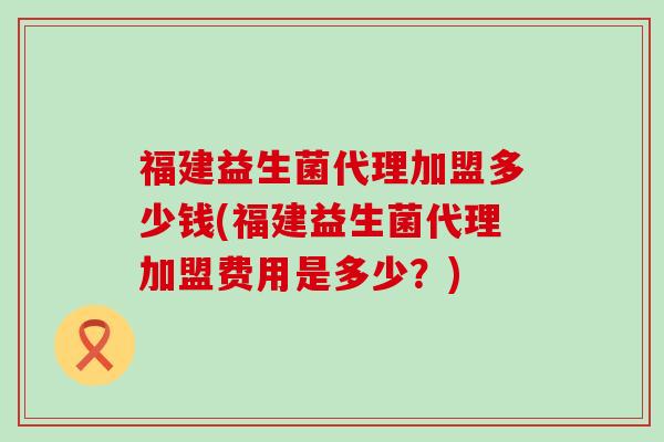 福建益生菌代理加盟多少钱(福建益生菌代理加盟费用是多少？)