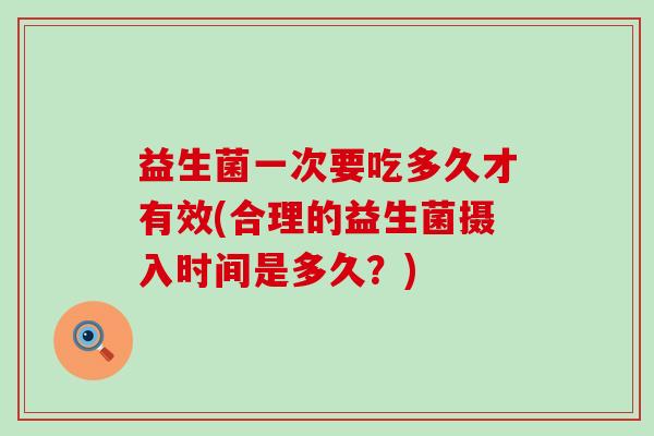 益生菌一次要吃多久才有效(合理的益生菌摄入时间是多久?) 益生菌一次要吃多久才有效(合理的益生菌摄入时间是多久?)