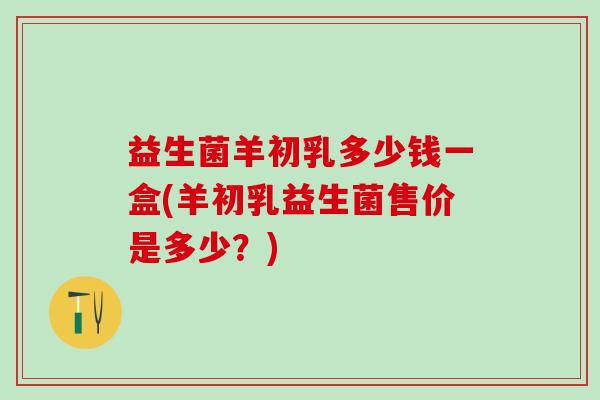 益生菌羊初乳多少钱一盒(羊初乳益生菌售价是多少？)