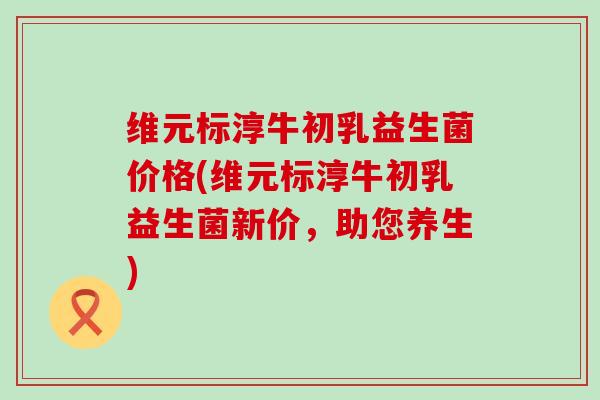 维元标淳牛初乳益生菌价格(维元标淳牛初乳益生菌新价，助您养生)