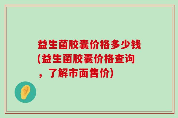 益生菌胶囊价格多少钱(益生菌胶囊价格查询，了解市面售价)