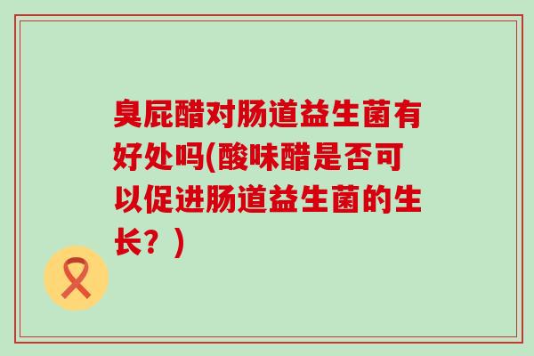 臭屁醋对肠道益生菌有好处吗(酸味醋是否可以促进肠道益生菌的生长？)