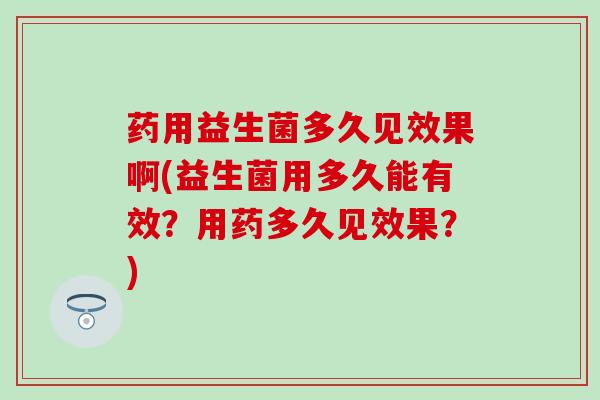 药用益生菌多久见效果啊(益生菌用多久能有效？用药多久见效果？)