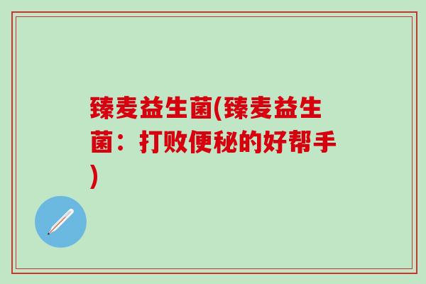 臻麦益生菌(臻麦益生菌:打败的好帮手) 臻麦益生菌(臻麦益生菌:打败的好帮手)