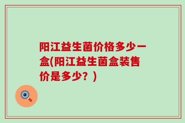 阳江益生菌价格多少一盒(阳江益生菌盒装售价是多少？)