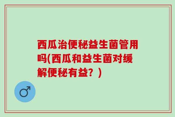 西瓜益生菌管用吗(西瓜和益生菌对缓解有益?) 西瓜益生菌管用吗(西瓜和益生菌对缓解有益?)