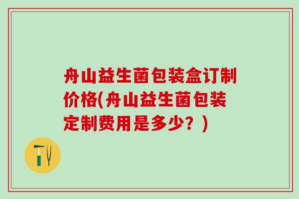 舟山益生菌包装盒订制价格(舟山益生菌包装定制费用是多少？)