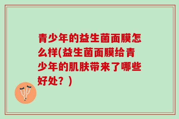 青少年的益生菌面膜怎么样(益生菌面膜给青少年的肌肤带来了哪些好处？)